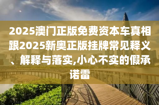 2025澳門正版免費(fèi)資本車真相跟2025新奧正版掛牌常見釋義、解釋與落實(shí),小心不實(shí)的假承諾雷